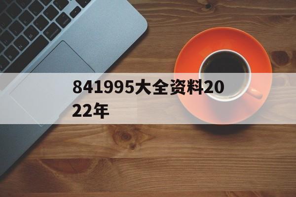 841995大全资料2022年(新奥2025年免费资料完整版查询)